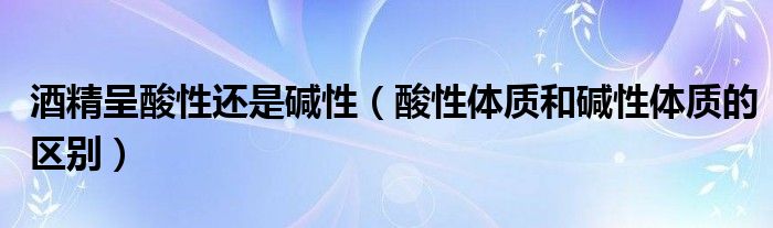 酒精呈酸性還是堿性（酸性體質(zhì)和堿性體質(zhì)的區(qū)別）