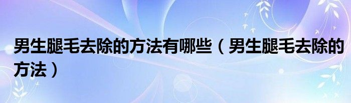 男生腿毛去除的方法有哪些（男生腿毛去除的方法）