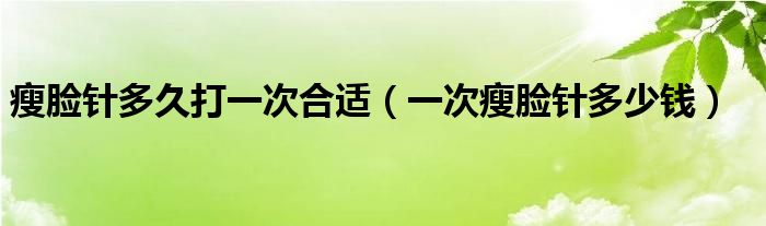 瘦臉針多久打一次合適（一次瘦臉針多少錢(qián)）