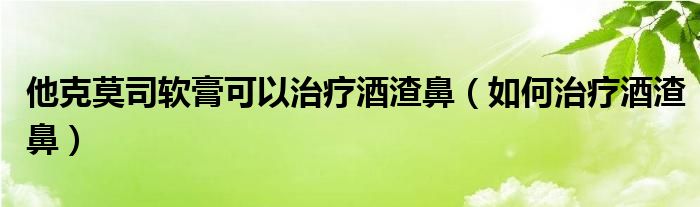 他克莫司軟膏可以治療酒渣鼻（如何治療酒渣鼻）