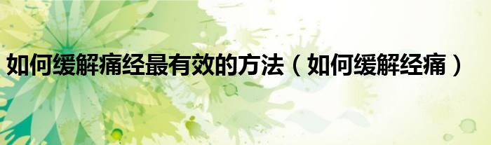 如何緩解痛經(jīng)最有效的方法（如何緩解經(jīng)痛）