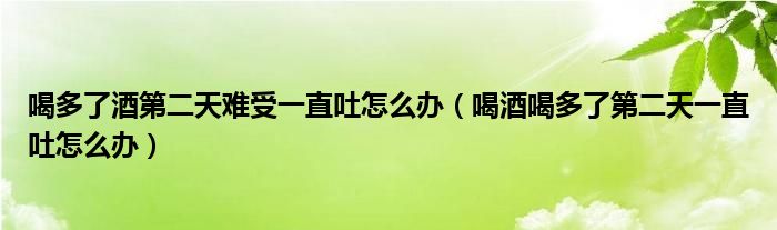 喝多了酒第二天難受一直吐怎么辦（喝酒喝多了第二天一直吐怎么辦）