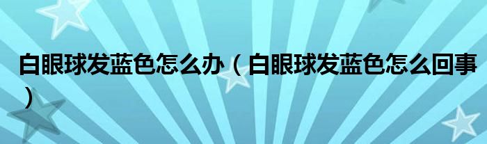 白眼球發(fā)藍(lán)色怎么辦（白眼球發(fā)藍(lán)色怎么回事）