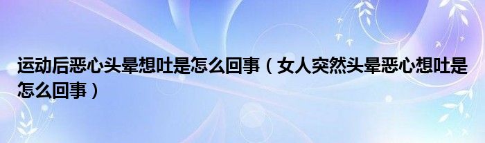 運動后惡心頭暈想吐是怎么回事（女人突然頭暈惡心想吐是怎么回事）