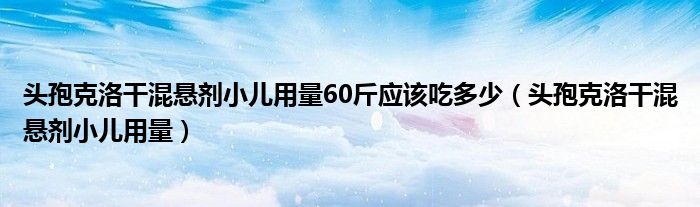 頭孢克洛干混懸劑小兒用量60斤應(yīng)該吃多少（頭孢克洛干混懸劑小兒用量）