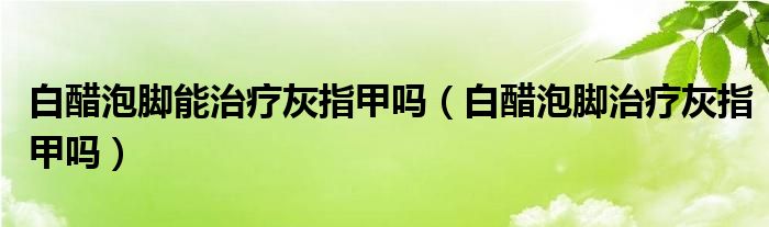 白醋泡腳能治療灰指甲嗎（白醋泡腳治療灰指甲嗎）