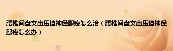 腰椎間盤突出壓迫神經(jīng)腿疼怎么治（腰椎間盤突出壓迫神經(jīng)腿疼怎么辦）