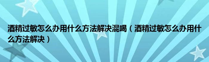 酒精過敏怎么辦用什么方法解決混喝（酒精過敏怎么辦用什么方法解決）