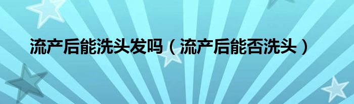 流產后能洗頭發(fā)嗎（流產后能否洗頭）