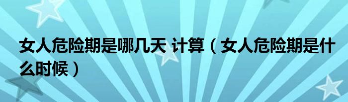 女人危險(xiǎn)期是哪幾天 計(jì)算（女人危險(xiǎn)期是什么時候）