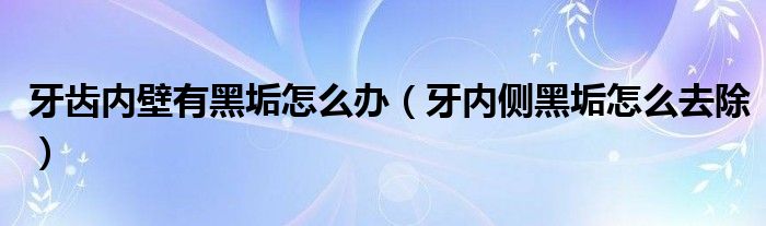 牙齒內(nèi)壁有黑垢怎么辦（牙內(nèi)側(cè)黑垢怎么去除）