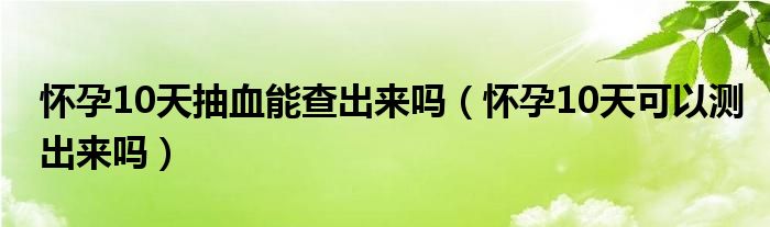 懷孕10天抽血能查出來嗎（懷孕10天可以測出來嗎）