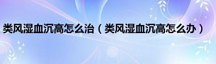 類風(fēng)濕血沉高怎么治（類風(fēng)濕血沉高怎么辦）