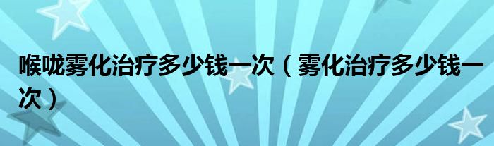 喉嚨霧化治療多少錢一次（霧化治療多少錢一次）