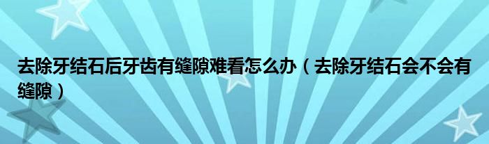 去除牙結(jié)石后牙齒有縫隙難看怎么辦（去除牙結(jié)石會不會有縫隙）