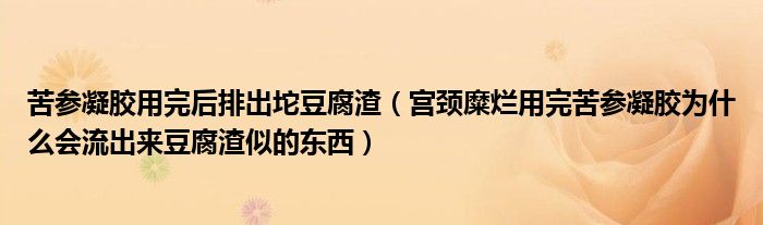 苦參凝膠用完后排出坨豆腐渣（宮頸糜爛用完苦參凝膠為什么會流出來豆腐渣似的東西）