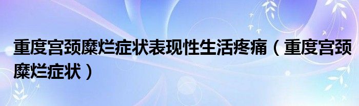 重度宮頸糜爛癥狀表現(xiàn)性生活疼痛（重度宮頸糜爛癥狀）