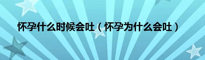 懷孕什么時(shí)候會(huì)吐（懷孕為什么會(huì)吐）