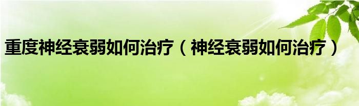 重度神經(jīng)衰弱如何治療（神經(jīng)衰弱如何治療）