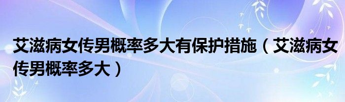 艾滋病女傳男概率多大有保護措施（艾滋病女傳男概率多大）