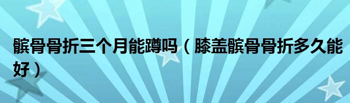 髕骨骨折三個(gè)月能蹲嗎（膝蓋髕骨骨折多久能好）