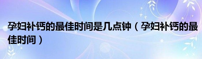 孕婦補鈣的最佳時間是幾點鐘（孕婦補鈣的最佳時間）