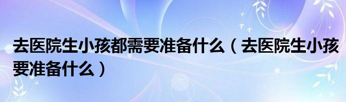 去醫(yī)院生小孩都需要準(zhǔn)備什么（去醫(yī)院生小孩要準(zhǔn)備什么）