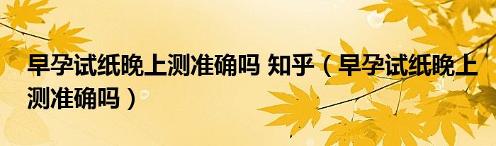 早孕試紙晚上測準(zhǔn)確嗎 知乎（早孕試紙晚上測準(zhǔn)確嗎）