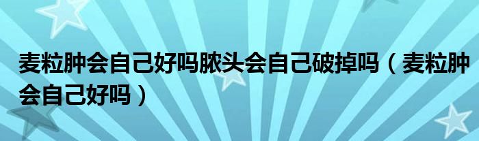 麥粒腫會自己好嗎膿頭會自己破掉嗎（麥粒腫會自己好嗎）