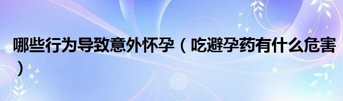 哪些行為導(dǎo)致意外懷孕（吃避孕藥有什么危害）