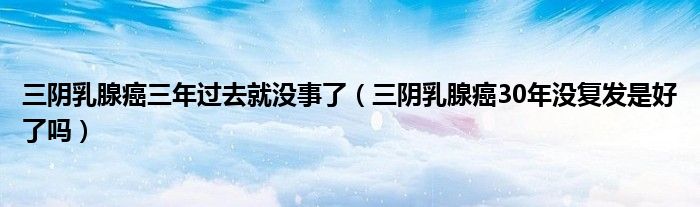 三陰乳腺癌三年過去就沒事了（三陰乳腺癌30年沒復發(fā)是好了嗎）