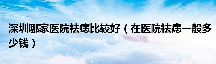 深圳哪家醫(yī)院祛痣比較好（在醫(yī)院祛痣一般多少錢）