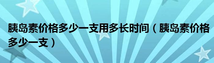 胰島素價(jià)格多少一支用多長(zhǎng)時(shí)間（胰島素價(jià)格多少一支）