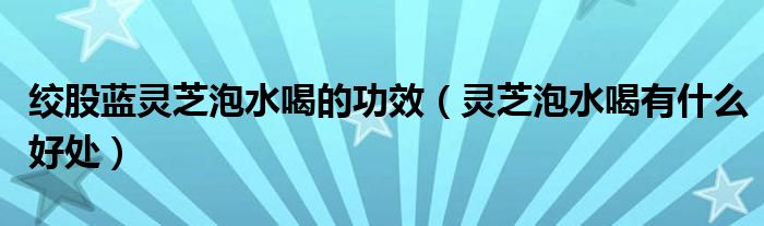 絞股藍(lán)靈芝泡水喝的功效（靈芝泡水喝有什么好處）