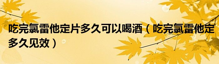 吃完氯雷他定片多久可以喝酒（吃完氯雷他定多久見(jiàn)效）