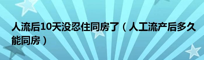 人流后10天沒忍住同房了（人工流產后多久能同房）