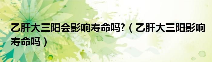 乙肝大三陽會影響壽命嗎?（乙肝大三陽影響壽命嗎）