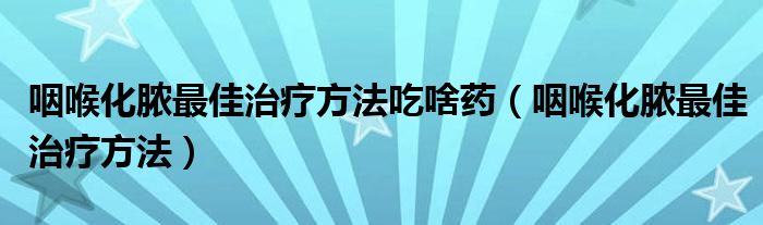 咽喉化膿最佳治療方法吃啥藥（咽喉化膿最佳治療方法）