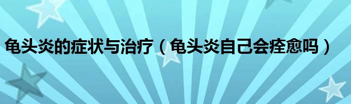 龜頭炎的癥狀與治療（龜頭炎自己會痊愈嗎）