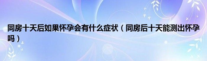 同房十天后如果懷孕會(huì)有什么癥狀（同房后十天能測(cè)出懷孕嗎）