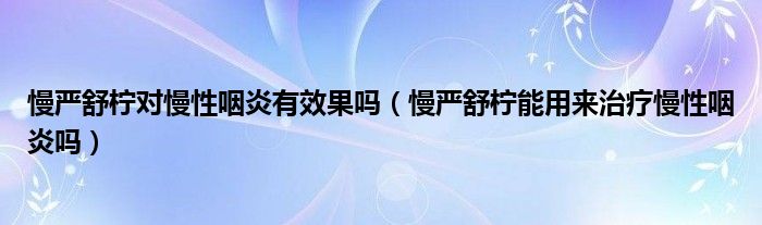 慢嚴(yán)舒檸對(duì)慢性咽炎有效果嗎（慢嚴(yán)舒檸能用來(lái)治療慢性咽炎嗎）