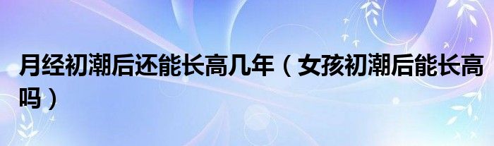 月經初潮后還能長高幾年（女孩初潮后能長高嗎）