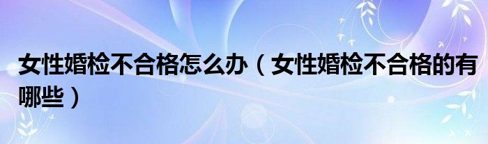 女性婚檢不合格怎么辦（女性婚檢不合格的有哪些）