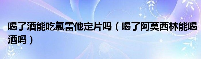 喝了酒能吃氯雷他定片嗎（喝了阿莫西林能喝酒嗎）