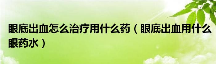 眼底出血怎么治療用什么藥（眼底出血用什么眼藥水）