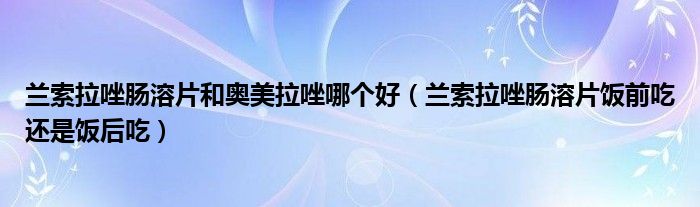 蘭索拉唑腸溶片和奧美拉唑哪個(gè)好（蘭索拉唑腸溶片飯前吃還是飯后吃）