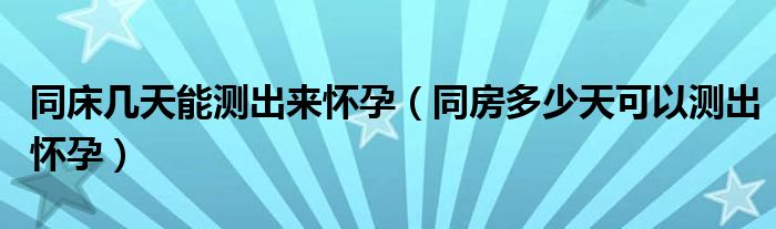 同床幾天能測出來懷孕（同房多少天可以測出懷孕）