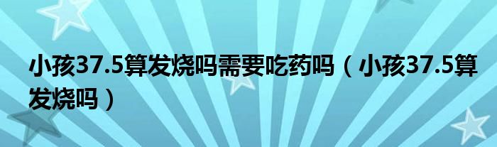 小孩37.5算發(fā)燒嗎需要吃藥嗎（小孩37.5算發(fā)燒嗎）