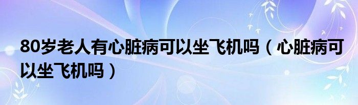 80歲老人有心臟病可以坐飛機嗎（心臟病可以坐飛機嗎）