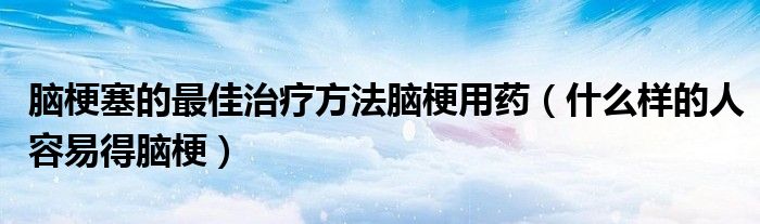 腦梗塞的最佳治療方法腦梗用藥（什么樣的人容易得腦梗）